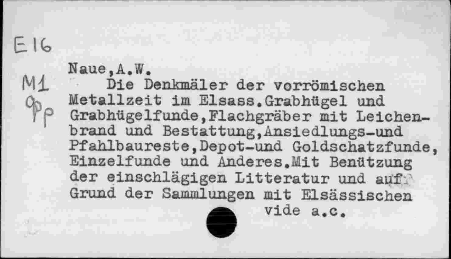 ﻿Naue,A.W.
Die Denkmäler der vorrömischen Metallzeit im Elsass.Grabhügel und Grabhügelfunde,Flachgräber mit Leichenbrand und Bestattung,Ansiedlungs-und Pfahlb aure st e,Dep ot-und Golds chat zfunde Einzelfunde und Anderes.Mit Benützung der einschlägigen Litteratur und auf.' Grund der Sammlungen mit Elsässischen vide a.c.